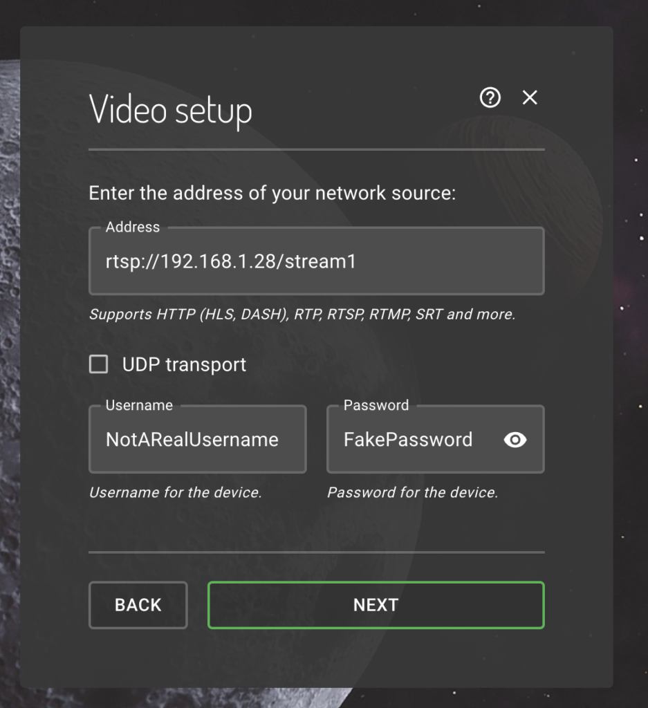 Video setup
Enter the address of your network source:

Address form field: rtsp://192.168.1.28/stream1

Supports HTTP (HLS, DASH), RTP, RTSP, RTMP, SRT and more.

UDP transport checkbox, unticked.

Username form field: NotARealUsername

Username for the device.

Password form field: FakePassword

Password for the device.

Buttons: 'Back' and 'Next'